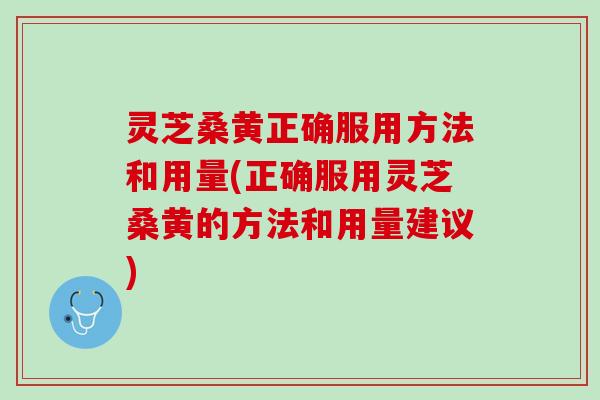 灵芝桑黄正确服用方法和用量(正确服用灵芝桑黄的方法和用量建议)