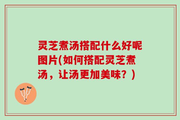灵芝煮汤搭配什么好呢图片(如何搭配灵芝煮汤，让汤更加美味？)