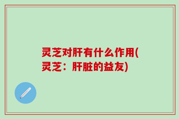灵芝对肝有什么作用(灵芝：肝脏的益友)