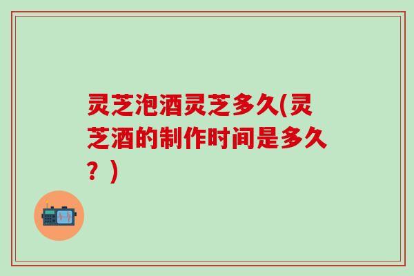 灵芝泡酒灵芝多久(灵芝酒的制作时间是多久？)