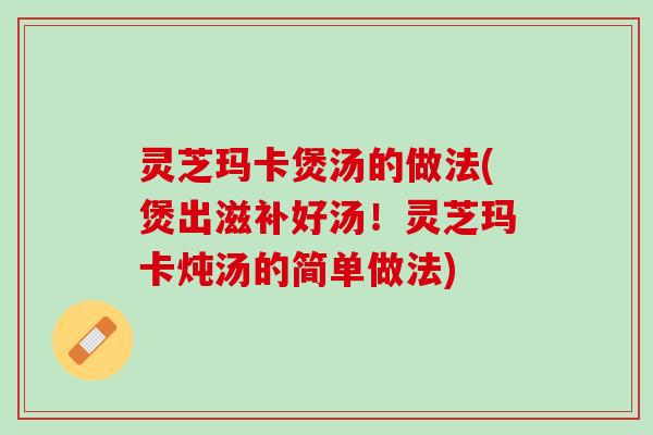 灵芝玛卡煲汤的做法(煲出滋补好汤！灵芝玛卡炖汤的简单做法)