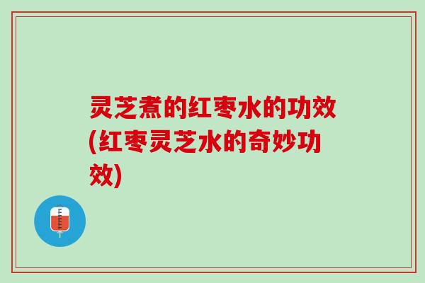 灵芝煮的红枣水的功效(红枣灵芝水的奇妙功效)