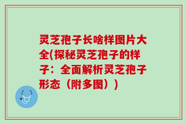 灵芝孢子长啥样图片大全(探秘灵芝孢子的样子：全面解析灵芝孢子形态（附多图）)