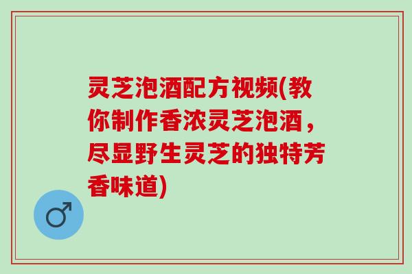 灵芝泡酒配方视频(教你制作香浓灵芝泡酒，尽显野生灵芝的独特芳香味道)