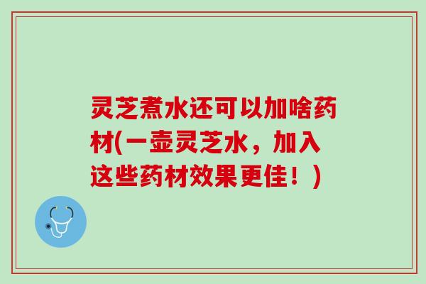 灵芝煮水还可以加啥药材(一壶灵芝水，加入这些药材效果更佳！)