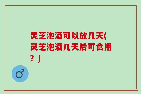灵芝泡酒可以放几天(灵芝泡酒几天后可食用？)