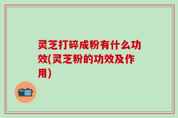 灵芝打碎成粉有什么功效(灵芝粉的功效及作用)