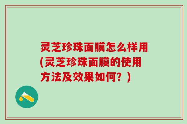 灵芝珍珠面膜怎么样用(灵芝珍珠面膜的使用方法及效果如何?) 灵芝珍珠面膜怎么样用(灵芝珍珠面膜的使用方法及效果如何?)