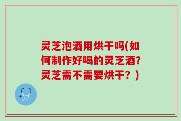 灵芝泡酒用烘干吗(如何制作好喝的灵芝酒？灵芝需不需要烘干？)