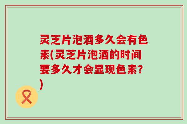 灵芝片泡酒多久会有色素(灵芝片泡酒的时间要多久才会显现色素？)