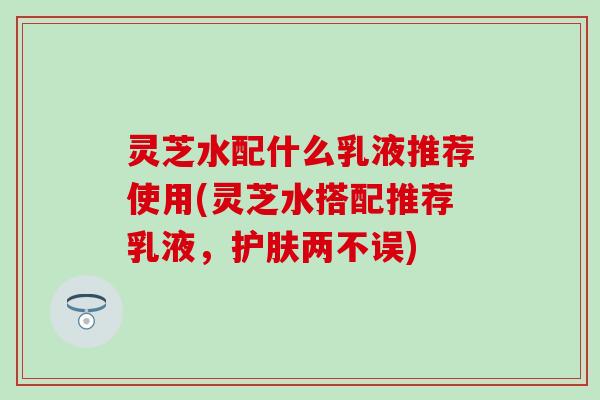 灵芝水配什么乳液推荐使用(灵芝水搭配推荐乳液，护肤两不误)