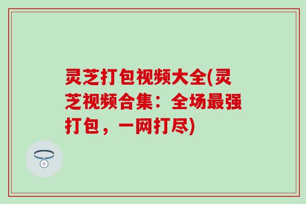 灵芝打包视频大全(灵芝视频合集：全场最强打包，一网打尽)