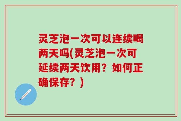 灵芝泡一次可以连续喝两天吗(灵芝泡一次可延续两天饮用？如何正确保存？)
