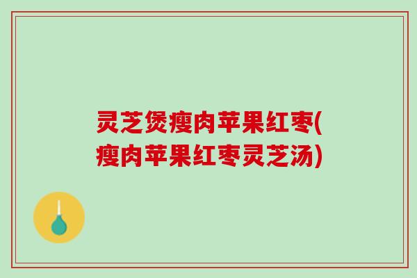 灵芝煲瘦肉苹果红枣(瘦肉苹果红枣灵芝汤)