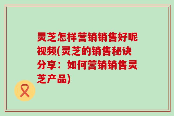 灵芝怎样营销销售好呢视频(灵芝的销售秘诀分享:如何营销销售灵芝产品) 灵芝怎样营销销售好呢视频(灵芝的销售秘诀分享:如何营销销售灵芝产品)