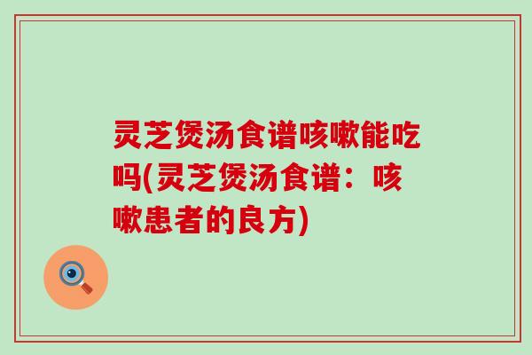 灵芝煲汤食谱咳嗽能吃吗(灵芝煲汤食谱：咳嗽患者的良方)