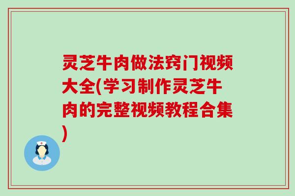 灵芝牛肉做法窍门视频大全(学习制作灵芝牛肉的完整视频教程合集)