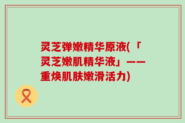 灵芝弹嫩精华原液(「灵芝嫩肌精华液」——重焕肌肤嫩滑活力)