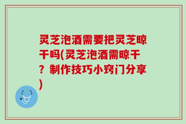 灵芝泡酒需要把灵芝晾干吗(灵芝泡酒需晾干？制作技巧小窍门分享)