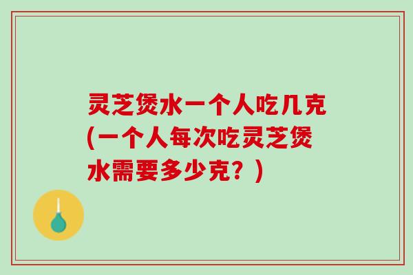 灵芝煲水一个人吃几克(一个人每次吃灵芝煲水需要多少克？)