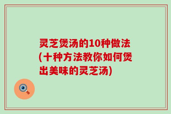 灵芝煲汤的10种做法(十种方法教你如何煲出美味的灵芝汤)