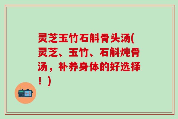 灵芝玉竹石斛骨头汤(灵芝、玉竹、石斛炖骨汤，补养身体的好选择！)