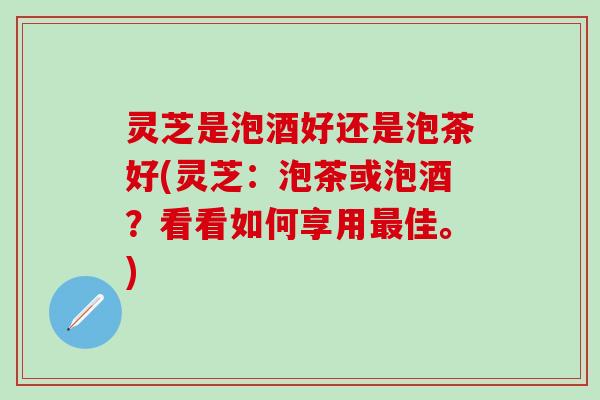灵芝是泡酒好还是泡茶好(灵芝：泡茶或泡酒？看看如何享用最佳。)