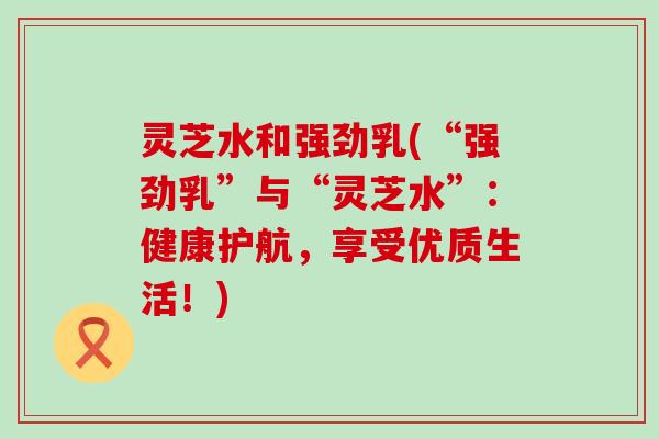 灵芝水和强劲乳(“强劲乳”与“灵芝水”：健康护航，享受优质生活！)