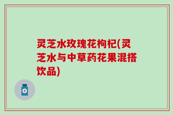 灵芝水玫瑰花枸杞(灵芝水与中草药花果混搭饮品)