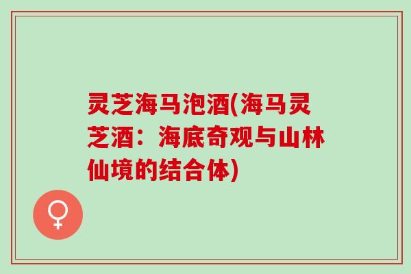 灵芝海马泡酒(海马灵芝酒：海底奇观与山林仙境的结合体)
