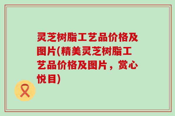 灵芝树脂工艺品价格及图片(精美灵芝树脂工艺品价格及图片，赏心悦目)