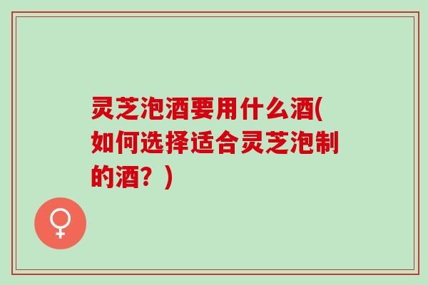 灵芝泡酒要用什么酒(如何选择适合灵芝泡制的酒？)