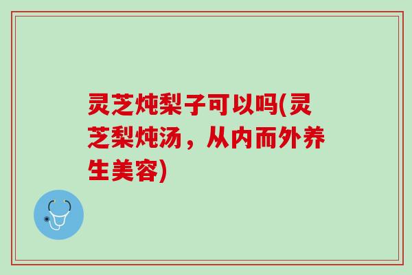 灵芝炖梨子可以吗(灵芝梨炖汤,从内而外养生美容) 灵芝炖梨子可以吗(灵芝梨炖汤,从内而外养生美容)