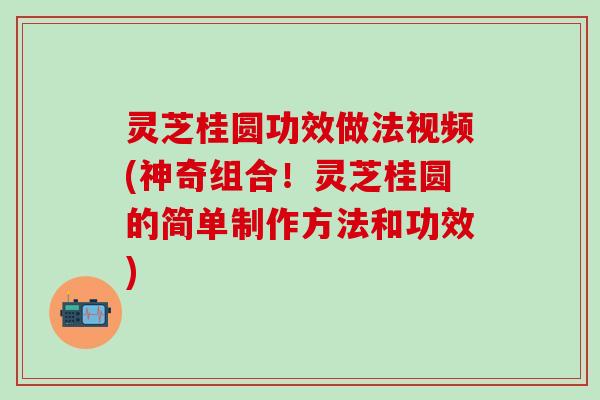 灵芝桂圆功效做法视频(神奇组合！灵芝桂圆的简单制作方法和功效)
