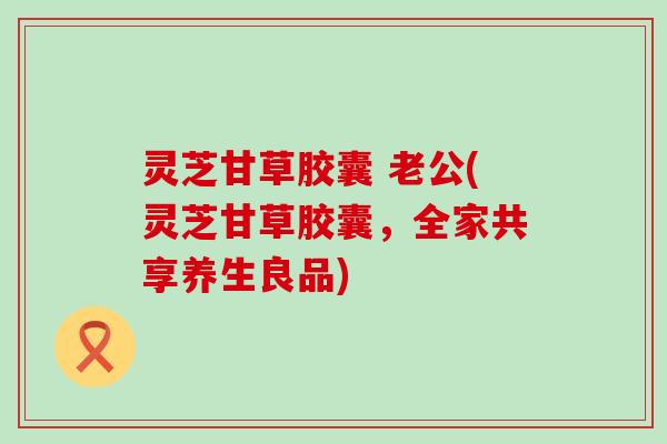 灵芝甘草胶囊 老公(灵芝甘草胶囊，全家共享养生良品)