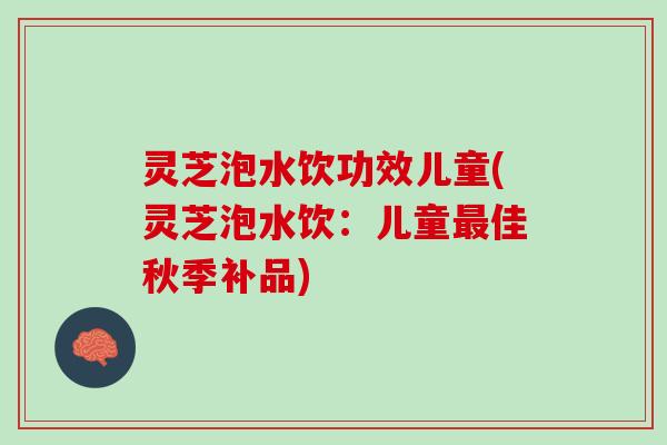 灵芝泡水饮功效儿童(灵芝泡水饮：儿童最佳秋季补品)