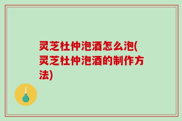灵芝杜仲泡酒怎么泡(灵芝杜仲泡酒的制作方法)