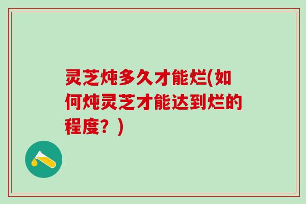 灵芝炖多久才能烂(如何炖灵芝才能达到烂的程度？)