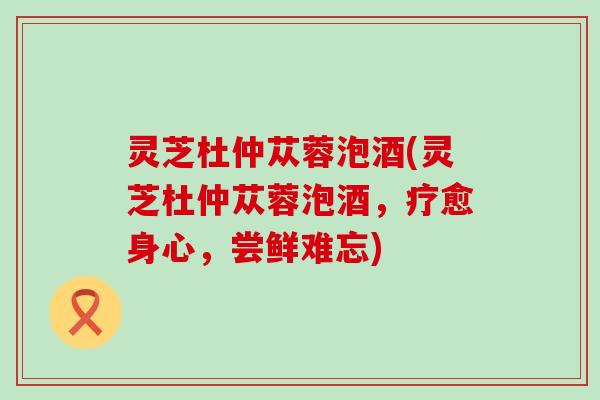 灵芝杜仲苁蓉泡酒(灵芝杜仲苁蓉泡酒，疗愈身心，尝鲜难忘)