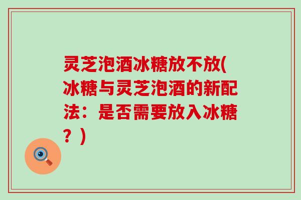 灵芝泡酒冰糖放不放(冰糖与灵芝泡酒的新配法：是否需要放入冰糖？)