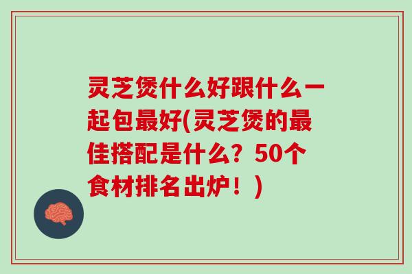 灵芝煲什么好跟什么一起包最好(灵芝煲的最佳搭配是什么？50个食材排名出炉！)