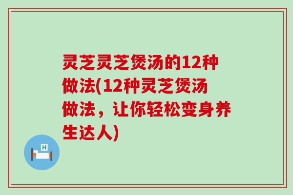 灵芝灵芝煲汤的12种做法(12种灵芝煲汤做法，让你轻松变身养生达人)
