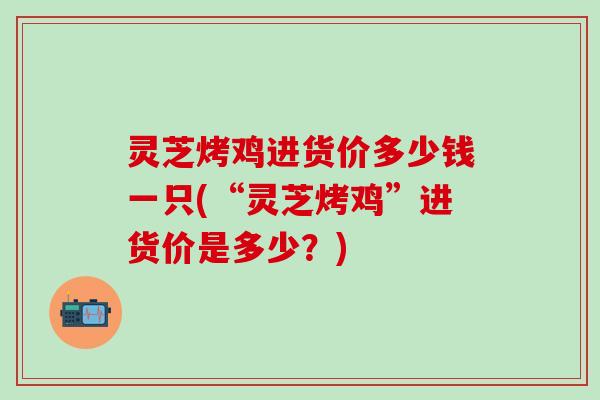 灵芝烤鸡进货价多少钱一只(“灵芝烤鸡”进货价是多少？)
