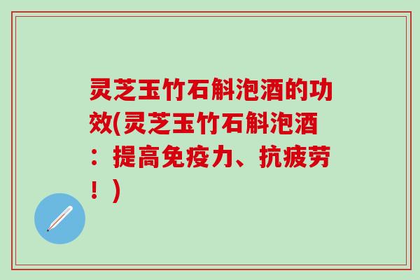 灵芝玉竹石斛泡酒的功效(灵芝玉竹石斛泡酒：提高免疫力、抗疲劳！)