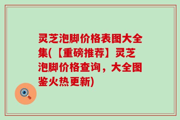 灵芝泡脚价格表图大全集(【重磅推荐】灵芝泡脚价格查询，大全图鉴火热更新)