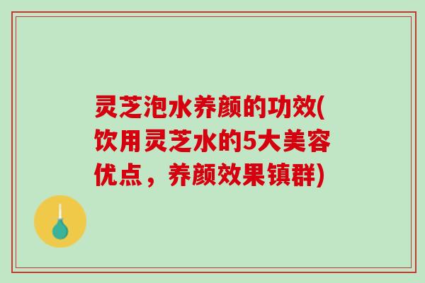 灵芝泡水养颜的功效(饮用灵芝水的5大美容优点，养颜效果镇群)