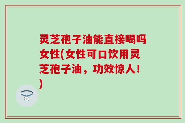 灵芝孢子油能直接喝吗女性(女性可口饮用灵芝孢子油，功效惊人！)