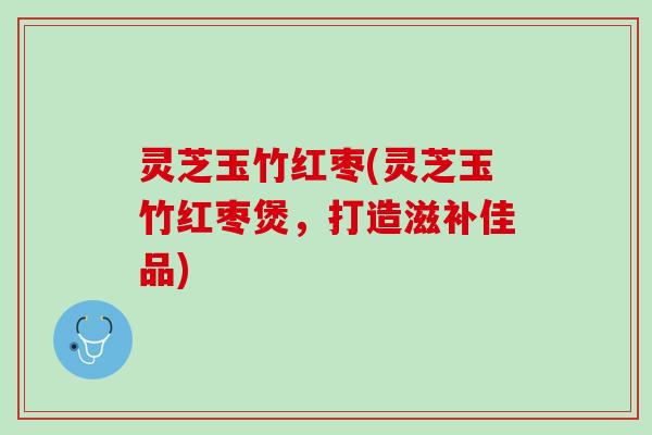 灵芝玉竹红枣(灵芝玉竹红枣煲，打造滋补佳品)