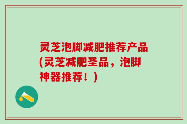 灵芝泡脚减肥推荐产品(灵芝减肥圣品，泡脚神器推荐！)