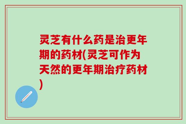 灵芝有什么药是治更年期的药材(灵芝可作为天然的更年期治疗药材)
